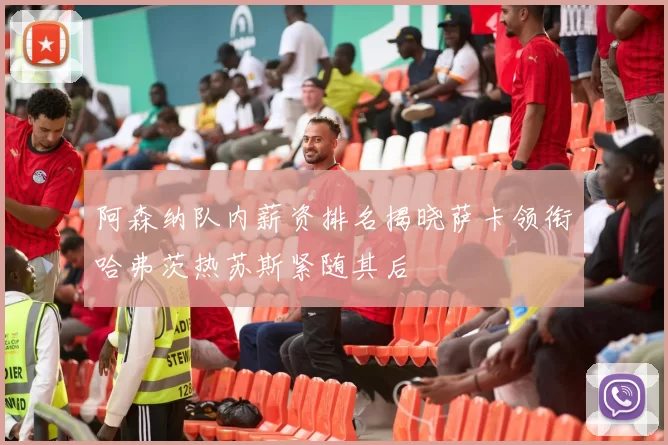阿森纳队内薪资排名揭晓萨卡领衔哈弗茨热苏斯紧随其后