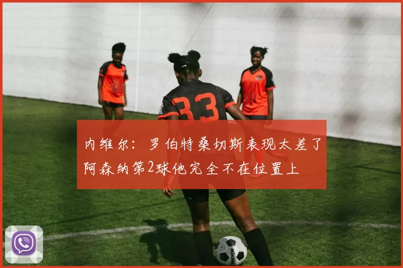 内维尔：罗伯特桑切斯表现太差了阿森纳第2球他完全不在位置上