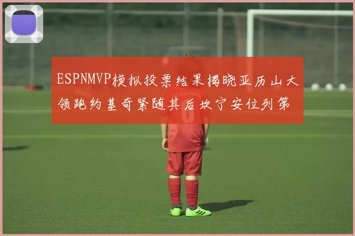 ESPNMVP模拟投票结果揭晓亚历山大领跑约基奇紧随其后坎宁安位列第三