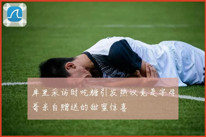 库里采访时吃糖引发热议竟是字母哥亲自赠送的甜蜜惊喜