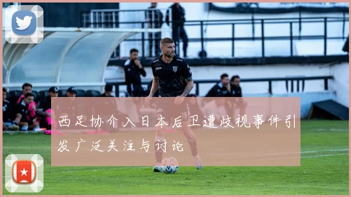 西足协介入日本后卫遭歧视事件引发广泛关注与讨论