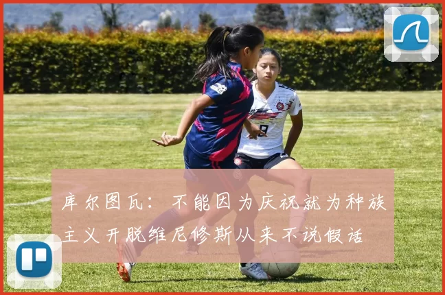 库尔图瓦：不能因为庆祝就为种族主义开脱维尼修斯从来不说假话