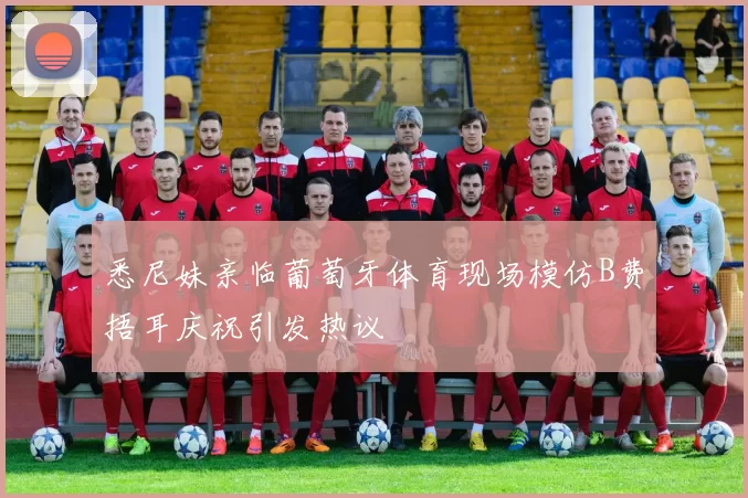 悉尼妹亲临葡萄牙体育现场模仿B费捂耳庆祝引发热议