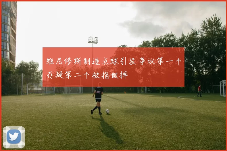 维尼修斯制造点球引发争议第一个存疑第二个被指假摔
