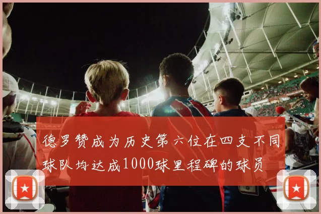 德罗赞成为历史第六位在四支不同球队均达成1000球里程碑的球员