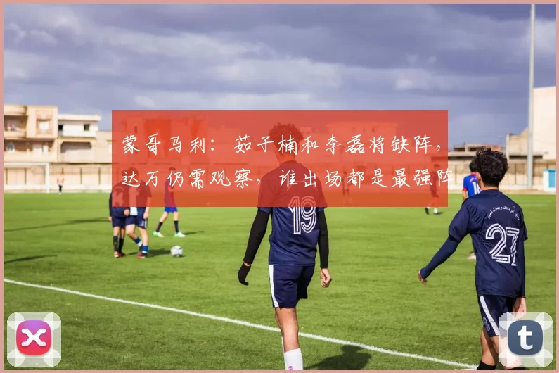 蒙哥马利：茹子楠和李磊将缺阵，达万仍需观察，谁出场都是最强阵