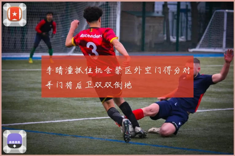 李晴潼抓住机会禁区外空门得分对手门将后卫双双倒地