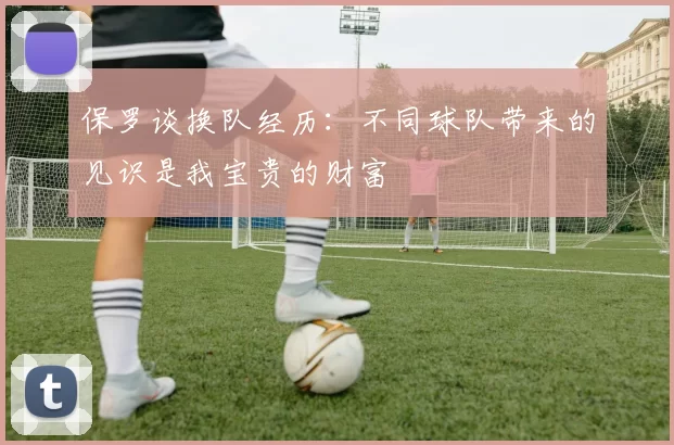 保罗谈换队经历：不同球队带来的见识是我宝贵的财富