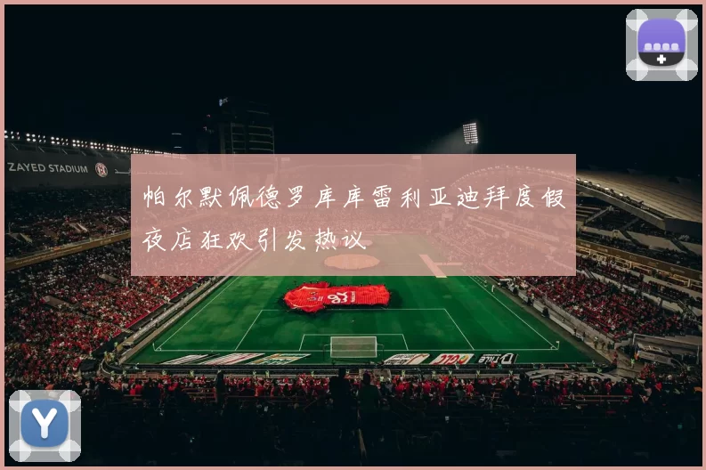帕尔默佩德罗库库雷利亚迪拜度假夜店狂欢引发热议