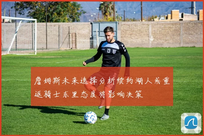 詹姆斯未来选择分析续约湖人或重返骑士东里态度将影响决策