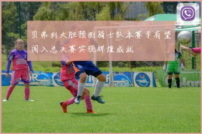 贝弗利大胆预测骑士队本赛季有望闯入总决赛实现辉煌成就