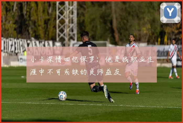 小卡深情回忆保罗：他是我职业生涯中不可或缺的良师益友