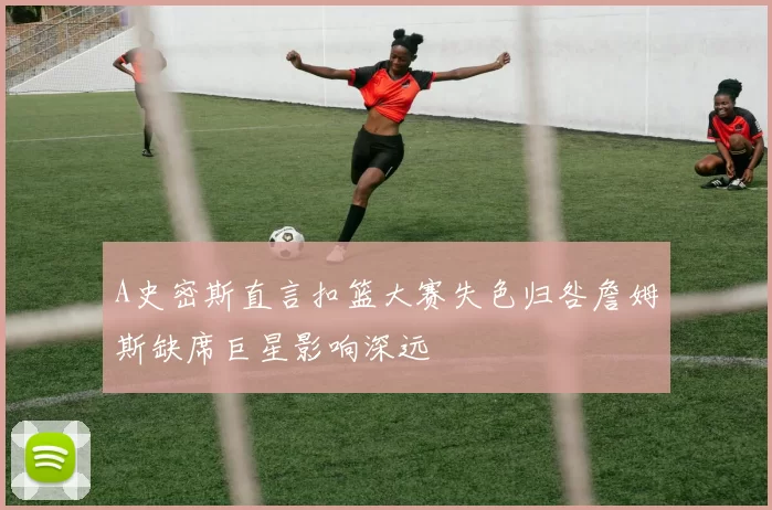 A史密斯直言扣篮大赛失色归咎詹姆斯缺席巨星影响深远