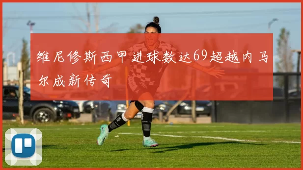 维尼修斯西甲进球数达69超越内马尔成新传奇