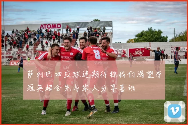 萨利巴回应球迷期待称我们渴望夺冠英超会先与家人分享喜讯
