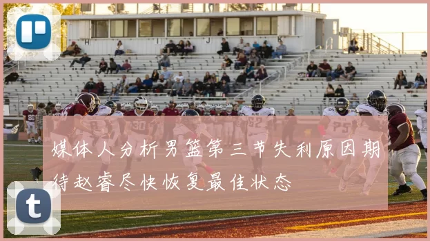媒体人分析男篮第三节失利原因期待赵睿尽快恢复最佳状态