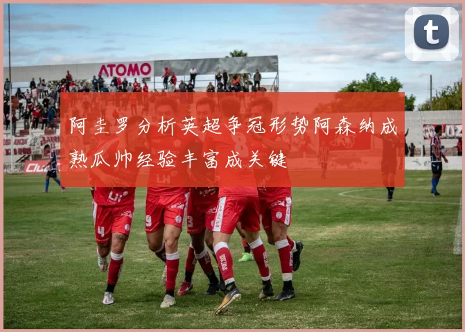 阿圭罗分析英超争冠形势阿森纳成熟瓜帅经验丰富成关键