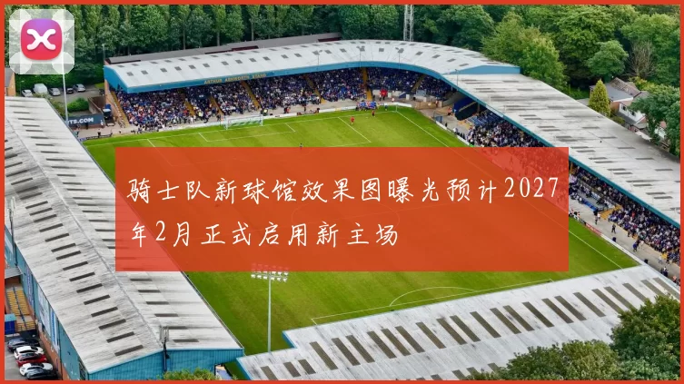 骑士队新球馆效果图曝光预计2027年2月正式启用新主场