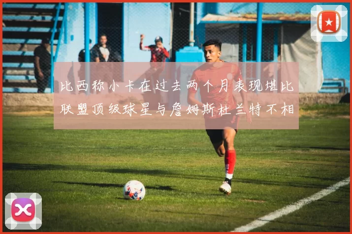 比西称小卡在过去两个月表现堪比联盟顶级球星与詹姆斯杜兰特不相上下