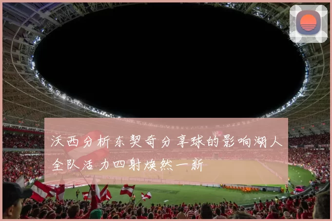 沃西分析东契奇分享球的影响湖人全队活力四射焕然一新