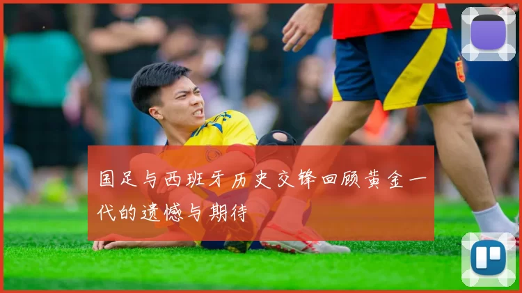 国足与西班牙历史交锋回顾黄金一代的遗憾与期待