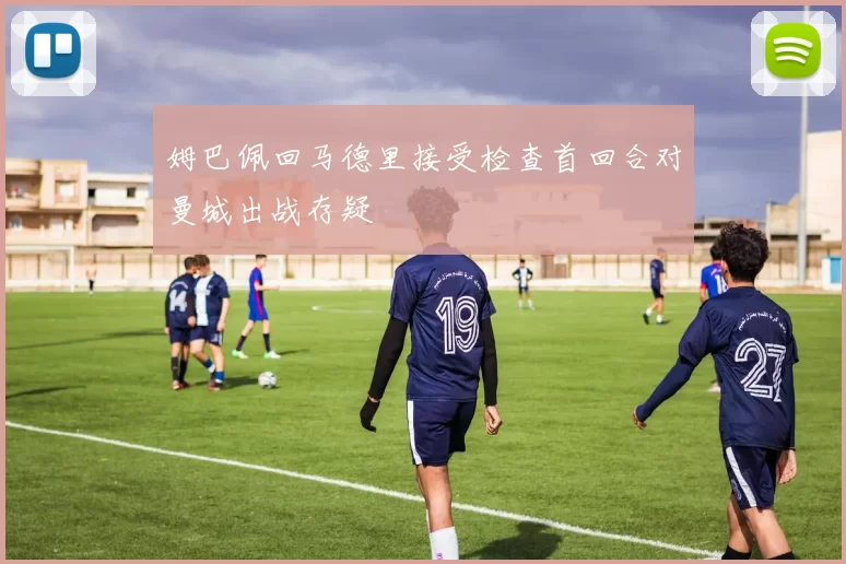 姆巴佩回马德里接受检查首回合对曼城出战存疑