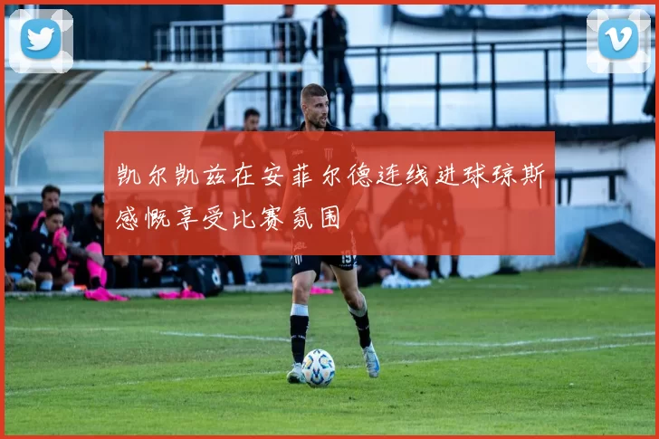 凯尔凯兹在安菲尔德连线进球琼斯感慨享受比赛氛围