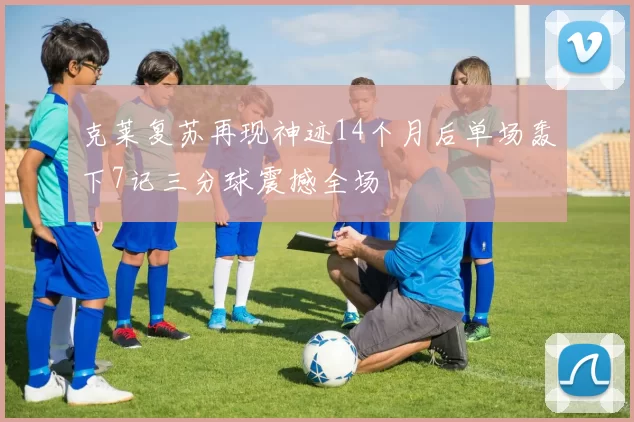 克莱复苏再现神迹14个月后单场轰下7记三分球震撼全场