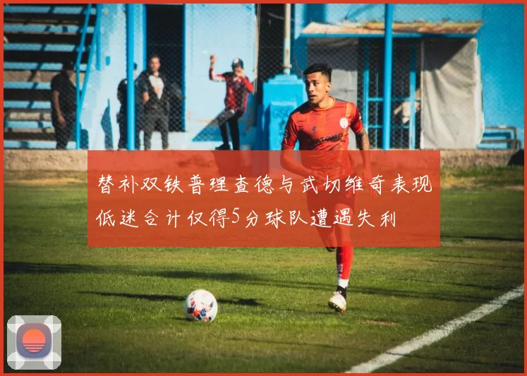 替补双铁普理查德与武切维奇表现低迷合计仅得5分球队遭遇失利