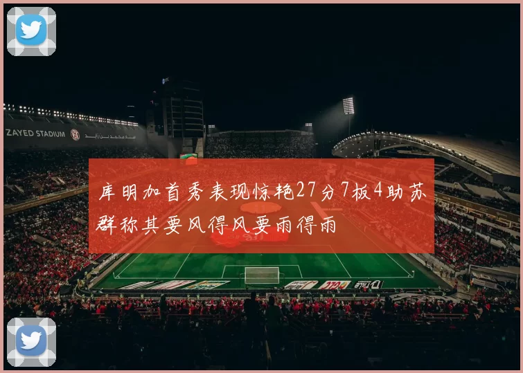 库明加首秀表现惊艳27分7板4助苏群称其要风得风要雨得雨