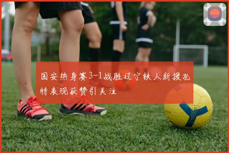 国安热身赛3-1战胜辽宁铁人新援孔特表现获赞引关注